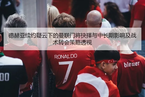 德赫亚续约疑云下的曼联门将抉择与中长期影响及战术转会策略透视