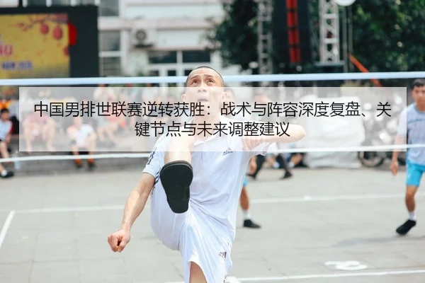 中国男排世联赛逆转获胜：战术与阵容深度复盘、关键节点与未来调整建议