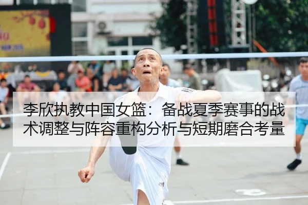 李欣执教中国女篮：备战夏季赛事的战术调整与阵容重构分析与短期磨合考量
